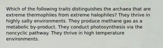 Which of the following traits distinguishes the archaea that are extreme thermophiles from extreme halophiles? They thrive in highly salty environments. They produce methane gas as a metabolic by-product. They conduct photosynthesis via the noncyclic pathway. They thrive in high temperature environments.