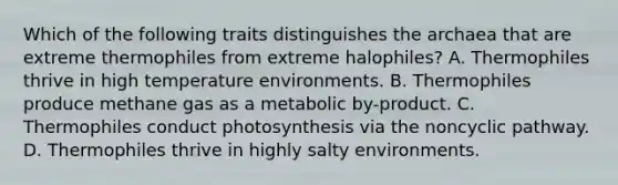 Which of the following traits distinguishes the archaea that are extreme thermophiles from extreme halophiles? A. Thermophiles thrive in high temperature environments. B. Thermophiles produce methane gas as a metabolic by-product. C. Thermophiles conduct photosynthesis via the noncyclic pathway. D. Thermophiles thrive in highly salty environments.