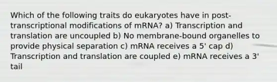 Which of the following traits do eukaryotes have in post-transcriptional modifications of mRNA? a) Transcription and translation are uncoupled b) No membrane-bound organelles to provide physical separation c) mRNA receives a 5' cap d) Transcription and translation are coupled e) mRNA receives a 3' tail