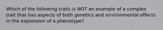 Which of the following traits is NOT an example of a complex trait that has aspects of both genetics and environmental effects in the expression of a phenotype?