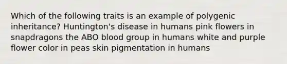 Which of the following traits is an example of polygenic inheritance? Huntington's disease in humans pink flowers in snapdragons the ABO blood group in humans white and purple flower color in peas skin pigmentation in humans