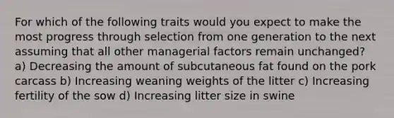 For which of the following traits would you expect to make the most progress through selection from one generation to the next assuming that all other managerial factors remain unchanged? a) Decreasing the amount of subcutaneous fat found on the pork carcass b) Increasing weaning weights of the litter c) Increasing fertility of the sow d) Increasing litter size in swine