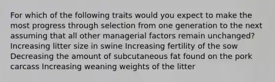 For which of the following traits would you expect to make the most progress through selection from one generation to the next assuming that all other managerial factors remain unchanged? Increasing litter size in swine Increasing fertility of the sow Decreasing the amount of subcutaneous fat found on the pork carcass Increasing weaning weights of the litter