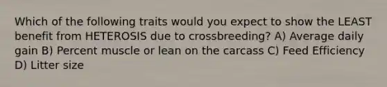 Which of the following traits would you expect to show the LEAST benefit from HETEROSIS due to crossbreeding? A) Average daily gain B) Percent muscle or lean on the carcass C) Feed Efficiency D) Litter size