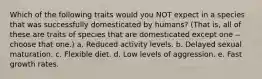 Which of the following traits would you NOT expect in a species that was successfully domesticated by humans? (That is, all of these are traits of species that are domesticated except one -- choose that one.) a. Reduced activity levels. b. Delayed sexual maturation. c. Flexible diet. d. Low levels of aggression. e. Fast growth rates.