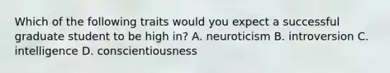 Which of the following traits would you expect a successful graduate student to be high in? A. neuroticism B. introversion C. intelligence D. conscientiousness