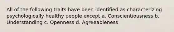 All of the following traits have been identified as characterizing psychologically healthy people except a. Conscientiousness b. Understanding c. Openness d. Agreeableness