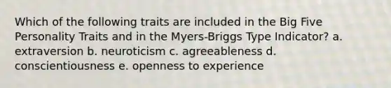 Which of the following traits are included in the Big Five Personality Traits and in the Myers-Briggs Type Indicator? a. extraversion b. neuroticism c. agreeableness d. conscientiousness e. openness to experience