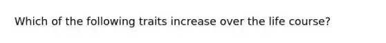 Which of the following traits increase over the life course?