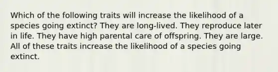 Which of the following traits will increase the likelihood of a species going extinct? They are long-lived. They reproduce later in life. They have high parental care of offspring. They are large. All of these traits increase the likelihood of a species going extinct.