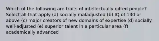 Which of the following are traits of intellectually gifted people? Select all that apply (a) socially maladjusted (b) IQ of 130 or above (c) major creators of new domains of expertise (d) socially well-adjusted (e) superior talent in a particular area (f) academically advanced