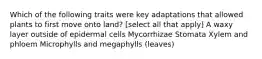 Which of the following traits were key adaptations that allowed plants to first move onto land? [select all that apply] A waxy layer outside of epidermal cells Mycorrhizae Stomata Xylem and phloem Microphylls and megaphylls (leaves)