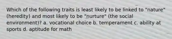 Which of the following traits is least likely to be linked to "nature" (heredity) and most likely to be "nurture" (the social environment)? a. vocational choice b. temperament c. ability at sports d. aptitude for math