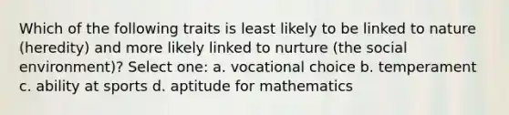 Which of the following traits is least likely to be linked to nature (heredity) and more likely linked to nurture (the social environment)? Select one: a. vocational choice b. temperament c. ability at sports d. aptitude for mathematics