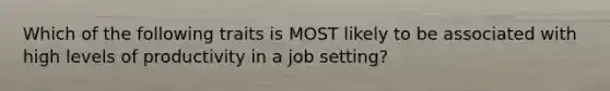 Which of the following traits is MOST likely to be associated with high levels of productivity in a job setting?