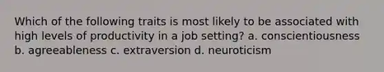 Which of the following traits is most likely to be associated with high levels of productivity in a job setting? a. conscientiousness b. agreeableness c. extraversion d. neuroticism