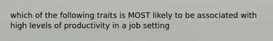 which of the following traits is MOST likely to be associated with high levels of productivity in a job setting