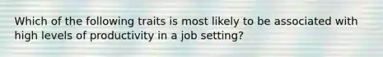 Which of the following traits is most likely to be associated with high levels of productivity in a job setting?