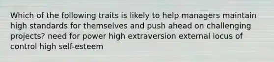 Which of the following traits is likely to help managers maintain high standards for themselves and push ahead on challenging projects? need for power high extraversion external locus of control high self-esteem