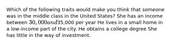 Which of the following traits would make you think that someone was in the middle class in the United States? She has an income between 30,000 and35,000 per year He lives in a small home in a low-income part of the city. He obtains a college degree She has little in the way of investment.