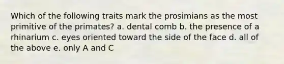 Which of the following traits mark the prosimians as the most primitive of the primates? a. dental comb b. the presence of a rhinarium c. eyes oriented toward the side of the face d. all of the above e. only A and C