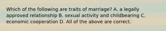 Which of the following are traits of marriage? A. a legally approved relationship B. sexual activity and childbearing C. economic cooperation D. All of the above are correct.