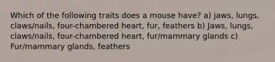 Which of the following traits does a mouse have? a) jaws, lungs, claws/nails, four-chambered heart, fur, feathers b) Jaws, lungs, claws/nails, four-chambered heart, fur/mammary glands c) Fur/mammary glands, feathers