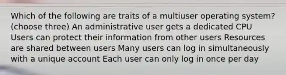 Which of the following are traits of a multiuser operating system? (choose three) An administrative user gets a dedicated CPU Users can protect their information from other users Resources are shared between users Many users can log in simultaneously with a unique account Each user can only log in once per day