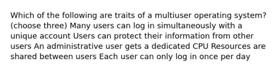 Which of the following are traits of a multiuser operating system? (choose three) Many users can log in simultaneously with a unique account Users can protect their information from other users An administrative user gets a dedicated CPU Resources are shared between users Each user can only log in once per day