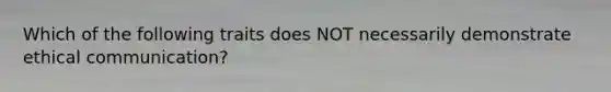 Which of the following traits does NOT necessarily demonstrate ethical communication?
