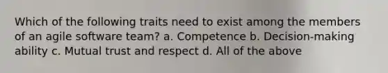 Which of the following traits need to exist among the members of an agile software team? a. Competence b. Decision-making ability c. Mutual trust and respect d. All of the above