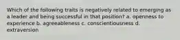 Which of the following traits is negatively related to emerging as a leader and being successful in that position? a. openness to experience b. agreeableness c. conscientiousness d. extraversion