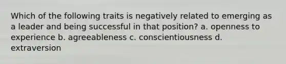 Which of the following traits is negatively related to emerging as a leader and being successful in that position? a. openness to experience b. agreeableness c. conscientiousness d. extraversion