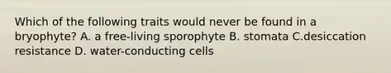 Which of the following traits would never be found in a bryophyte? A. a free-living sporophyte B. stomata C.desiccation resistance D. water-conducting cells