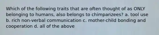 Which of the following traits that are often thought of as ONLY belonging to humans, also belongs to chimpanzees? a. tool use b. rich non-verbal communication c. mother-child bonding and cooperation d. all of the above