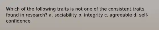 Which of the following traits is not one of the consistent traits found in research? a. sociability b. integrity c. agreeable d. self-confidence