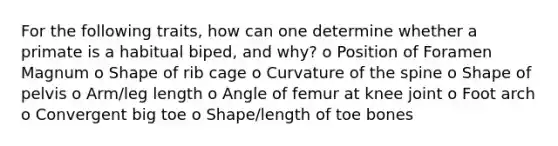 For the following traits, how can one determine whether a primate is a habitual biped, and why? o Position of Foramen Magnum o Shape of rib cage o Curvature of the spine o Shape of pelvis o Arm/leg length o Angle of femur at knee joint o Foot arch o Convergent big toe o Shape/length of toe bones