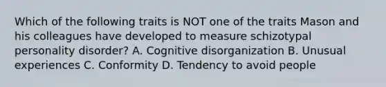 Which of the following traits is NOT one of the traits Mason and his colleagues have developed to measure schizotypal personality disorder? A. Cognitive disorganization B. Unusual experiences C. Conformity D. Tendency to avoid people