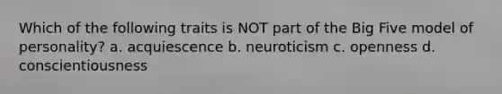 Which of the following traits is NOT part of the Big Five model of personality? a. acquiescence b. neuroticism c. openness d. conscientiousness