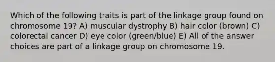 Which of the following traits is part of the linkage group found on chromosome 19? A) muscular dystrophy B) hair color (brown) C) colorectal cancer D) eye color (green/blue) E) All of the answer choices are part of a linkage group on chromosome 19.