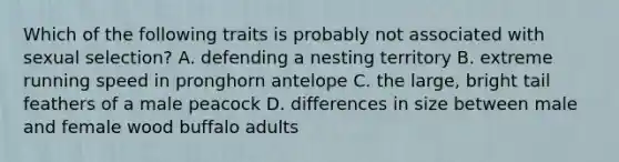 Which of the following traits is probably not associated with sexual selection? A. defending a nesting territory B. extreme running speed in pronghorn antelope C. the large, bright tail feathers of a male peacock D. differences in size between male and female wood buffalo adults