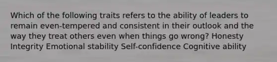 Which of the following traits refers to the ability of leaders to remain even-tempered and consistent in their outlook and the way they treat others even when things go wrong? Honesty Integrity Emotional stability Self-confidence Cognitive ability