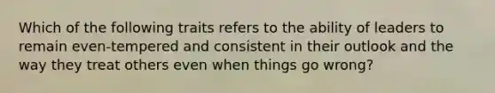 Which of the following traits refers to the ability of leaders to remain even-tempered and consistent in their outlook and the way they treat others even when things go wrong?