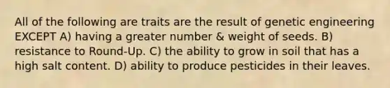 All of the following are traits are the result of genetic engineering EXCEPT A) having a greater number & weight of seeds. B) resistance to Round-Up. C) the ability to grow in soil that has a high salt content. D) ability to produce pesticides in their leaves.