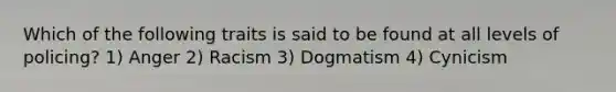 Which of the following traits is said to be found at all levels of policing? 1) Anger 2) Racism 3) Dogmatism 4) Cynicism