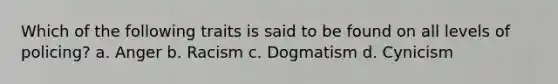 Which of the following traits is said to be found on all levels of policing? a. Anger b. Racism c. Dogmatism d. Cynicism