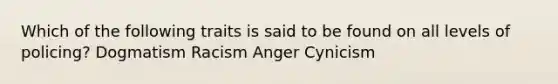 Which of the following traits is said to be found on all levels of policing? Dogmatism Racism Anger Cynicism