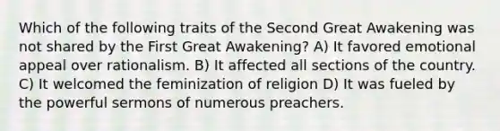 Which of the following traits of the Second Great Awakening was not shared by the First Great Awakening? A) It favored emotional appeal over rationalism. B) It affected all sections of the country. C) It welcomed the feminization of religion D) It was fueled by the powerful sermons of numerous preachers.