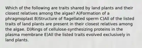 Which of the following are traits shared by land plants and their closest relatives among the algae? A)Formation of a phragmoplast B)Structure of flagellated sperm C)All of the listed traits of land plants are present in their closest relatives among the algae. D)Rings of cellulose-synthesizing proteins in the plasma membrane E)All the listed traits evolved exclusively in land plants.