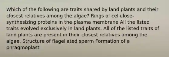 Which of the following are traits shared by land plants and their closest relatives among the algae? Rings of cellulose-synthesizing proteins in the plasma membrane All the listed traits evolved exclusively in land plants. All of the listed traits of land plants are present in their closest relatives among the algae. Structure of flagellated sperm Formation of a phragmoplast